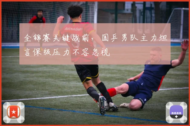 全锦赛关键战前,国乒男队主力坦言保级压力不容忽视