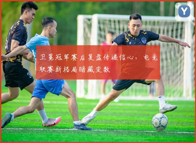 卫冕冠军赛后复盘传递信心,电竞联赛新格局暗藏变数