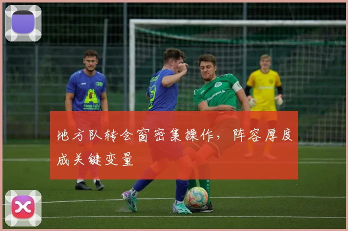 地方队转会窗密集操作,阵容厚度成关键变量