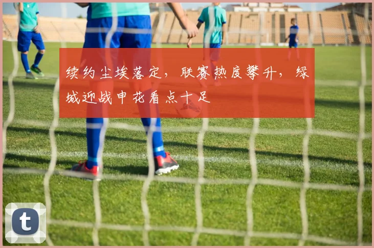续约尘埃落定,联赛热度攀升,绿城迎战申花看点十足