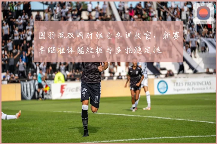 国羽混双两对组合冬训收官，新赛季瞄准体能短板与多拍稳定性