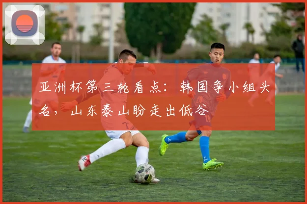 亚洲杯第三轮看点：韩国争小组头名，山东泰山盼走出低谷