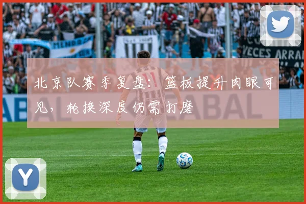 北京队赛季复盘:篮板提升肉眼可见,轮换深度仍需打磨