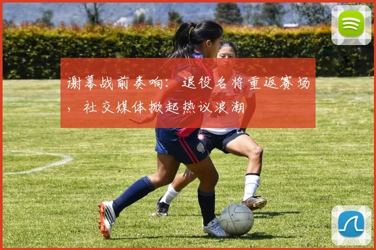 谢幕战前奏响：退役名将重返赛场，社交媒体掀起热议浪潮