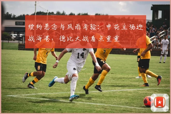 续约悬念与风雨考验:申花主场迎战海港,德比大战看点重重