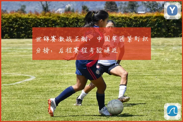 世锦赛激战正酣，中国军团紧盯积分榜，后程赛程考验逼近