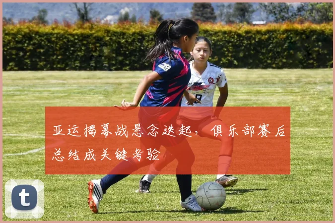 亚运揭幕战悬念迭起,俱乐部赛后总结成关键考验